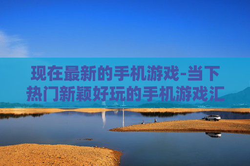 现在最新的手机游戏-当下热门新颖好玩的手机游戏汇总 现在最新的手机游戏-当下热门新颖好玩的手机游戏汇总