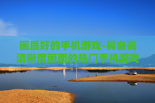 画质好的手机游戏-具备高清晰度画面的热门手机游戏推荐 画质好的手机游戏-具备高清晰度画面的热门手机游戏推荐