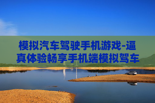 模拟汽车驾驶手机游戏-逼真体验畅享手机端模拟驾车乐趣 模拟汽车驾驶手机游戏-逼真体验畅享手机端模拟驾车乐趣
