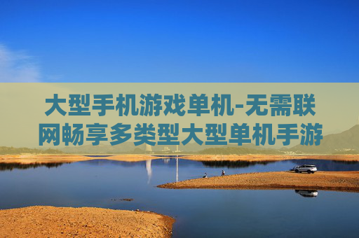 大型手机游戏单机-无需联网畅享多类型大型单机手游 大型手机游戏单机-无需联网畅享多类型大型单机手游