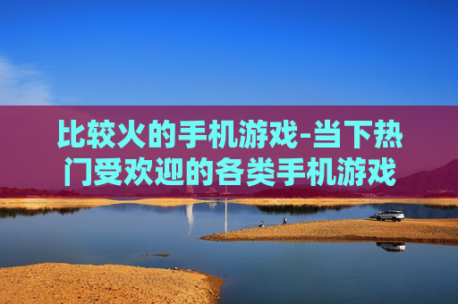 比较火的手机游戏-当下热门受欢迎的各类手机游戏 比较火的手机游戏-当下热门受欢迎的各类手机游戏