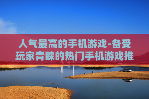 人气最高的手机游戏-备受玩家青睐的热门手机游戏推荐 人气最高的手机游戏-备受玩家青睐的热门手机游戏推荐
