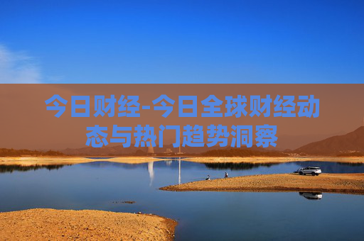 今日财经-今日全球财经动态与热门趋势洞察 今日财经-今日全球财经动态与热门趋势洞察