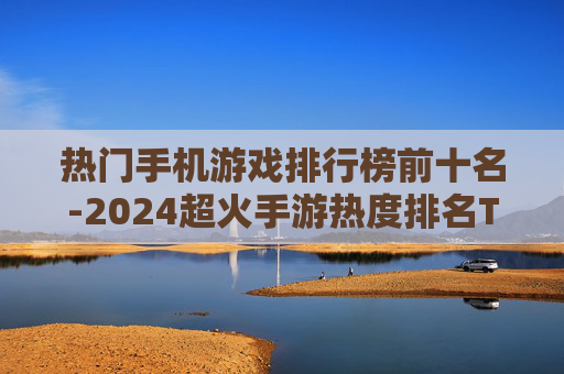 热门手机游戏排行榜前十名-2024超火手游热度排名TOP10