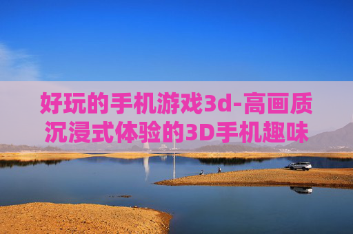 好玩的手机游戏3d-高画质沉浸式体验的3D手机趣味游戏