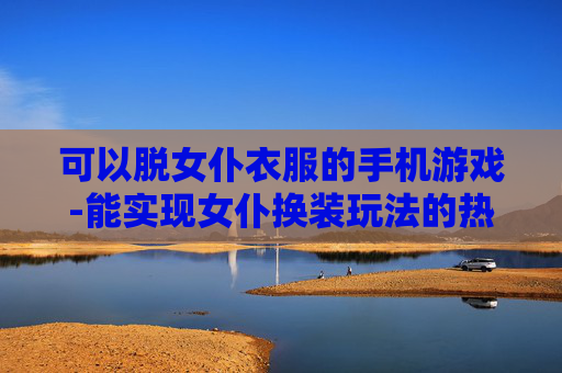 可以脱女仆衣服的手机游戏-能实现女仆换装玩法的热门手游推荐