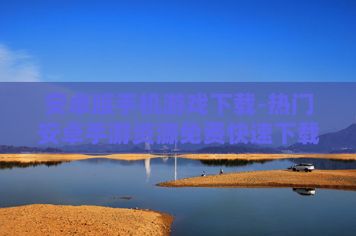 安卓版手机游戏下载-热门安卓手游资源免费快速下载渠道