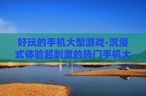 好玩的手机大型游戏-沉浸式体验超刺激的热门手机大游戏