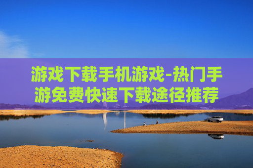 游戏下载手机游戏-热门手游免费快速下载途径推荐