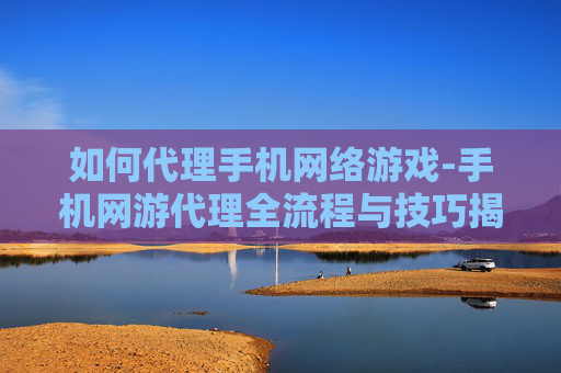 如何代理手机网络游戏-手机网游代理全流程与技巧揭秘 如何代理手机网络游戏-手机网游代理全流程与技巧揭秘