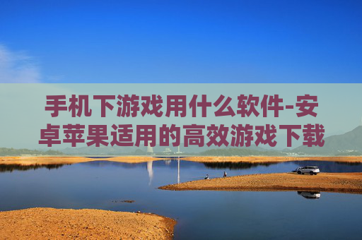 手机下游戏用什么软件-安卓苹果适用的高效游戏下载工具推荐 手机下游戏用什么软件-安卓苹果适用的高效游戏下载工具推荐