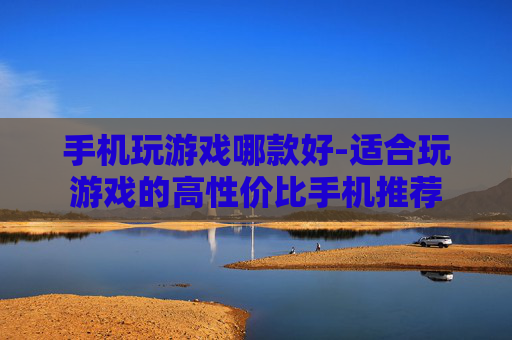 手机玩游戏哪款好-适合玩游戏的高性价比手机推荐 手机玩游戏哪款好-适合玩游戏的高性价比手机推荐