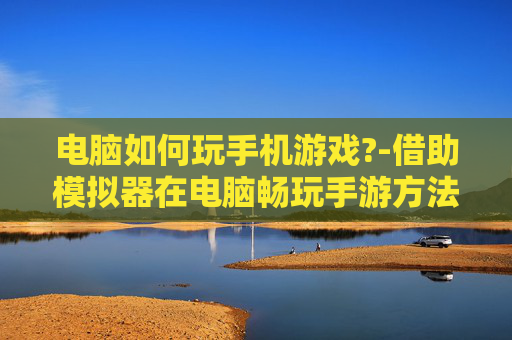 电脑如何玩手机游戏?-借助模拟器在电脑畅玩手游方法 电脑如何玩手机游戏?-借助模拟器在电脑畅玩手游方法