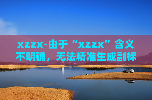 xzzx-由于“xzzx”含义不明确,无法精准生成副标题,请你补充原标题的具体内容或含义。 xzzx-由于“xzzx”含义不明确,无法精准生成副标题,请你补充原标题的具体内容或含义。