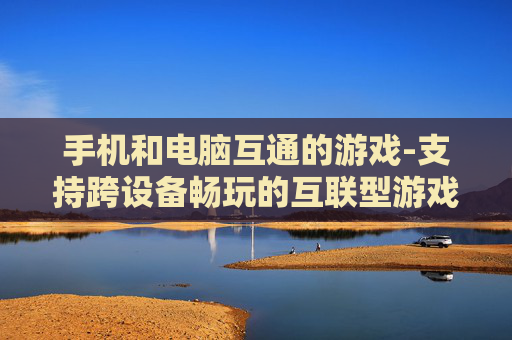 手机和电脑互通的游戏-支持跨设备畅玩的互联型游戏推荐 手机和电脑互通的游戏-支持跨设备畅玩的互联型游戏推荐