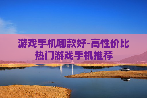 游戏手机哪款好-高性价比热门游戏手机推荐 游戏手机哪款好-高性价比热门游戏手机推荐