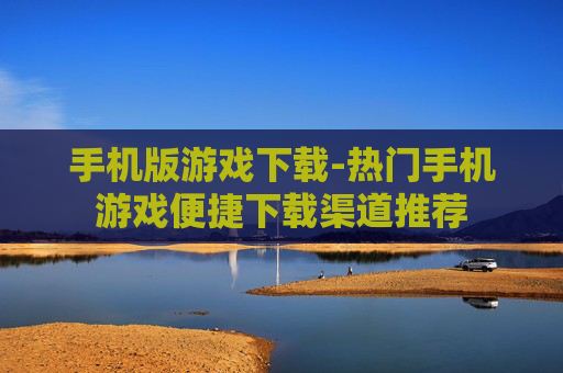 手机版游戏下载-热门手机游戏便捷下载渠道推荐 手机版游戏下载-热门手机游戏便捷下载渠道推荐