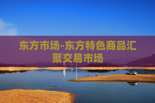 东方市场-东方特色商品汇聚交易市场 东方市场-东方特色商品汇聚交易市场