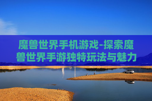 魔兽世界手机游戏-探索魔兽世界手游独特玩法与魅力