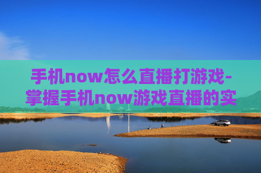 手机now怎么直播打游戏-掌握手机now游戏直播的实用操作方法