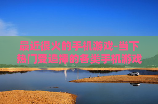 最近很火的手机游戏-当下热门受追捧的各类手机游戏