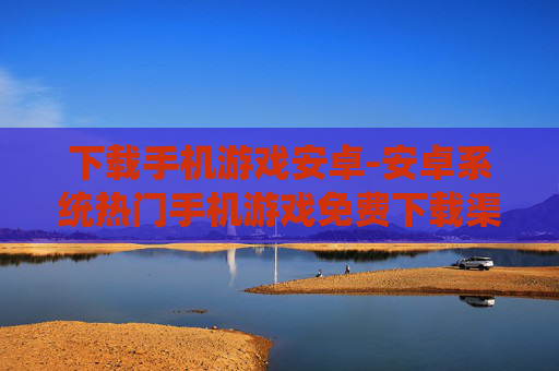 下载手机游戏安卓-安卓系统热门手机游戏免费下载渠道