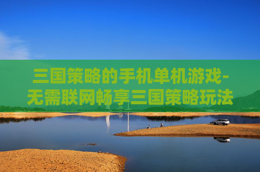 三国策略的手机单机游戏-无需联网畅享三国策略玩法单机手游