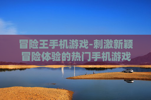 冒险王手机游戏-刺激新颖冒险体验的热门手机游戏