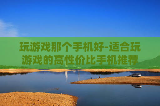 玩游戏那个手机好-适合玩游戏的高性价比手机推荐