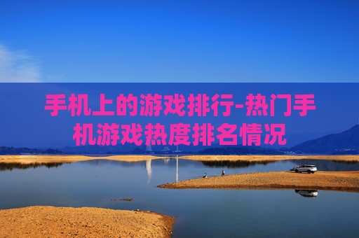 手机上的游戏排行-热门手机游戏热度排名情况