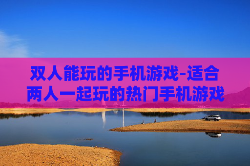 双人能玩的手机游戏-适合两人一起玩的热门手机游戏推荐