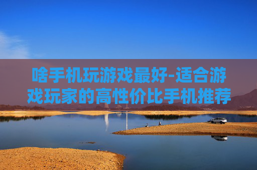 啥手机玩游戏最好-适合游戏玩家的高性价比手机推荐