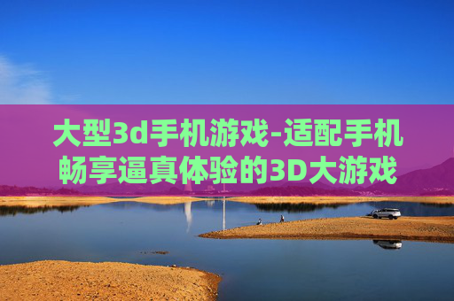 大型3d手机游戏-适配手机畅享逼真体验的3D大游戏