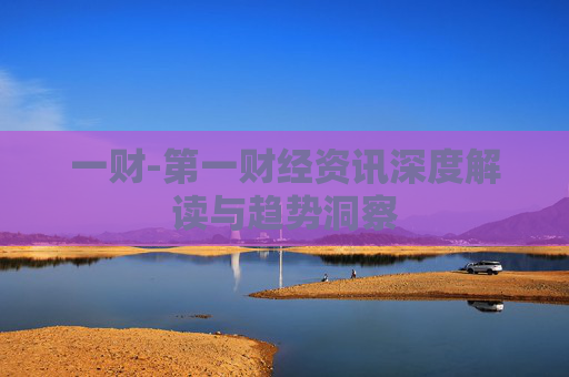 一财-第一财经资讯深度解读与趋势洞察 一财-第一财经资讯深度解读与趋势洞察
