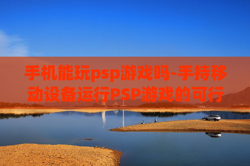 手机能玩psp游戏吗-手持移动设备运行PSP游戏的可行性探讨