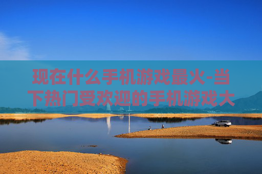 现在什么手机游戏最火-当下热门受欢迎的手机游戏大盘点