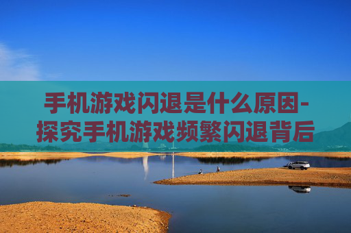 手机游戏闪退是什么原因-探究手机游戏频繁闪退背后的因素