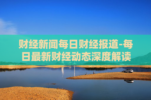 财经新闻每日财经报道-每日最新财经动态深度解读 财经新闻每日财经报道-每日最新财经动态深度解读
