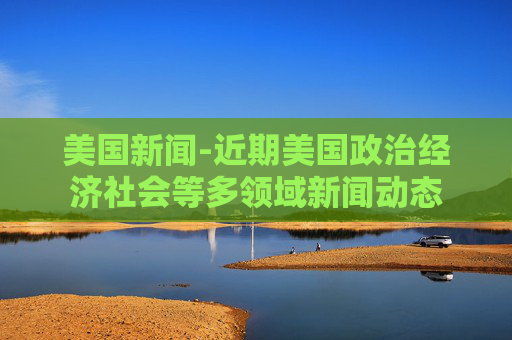 美国新闻-近期美国政治经济社会等多领域新闻动态 美国新闻-近期美国政治经济社会等多领域新闻动态
