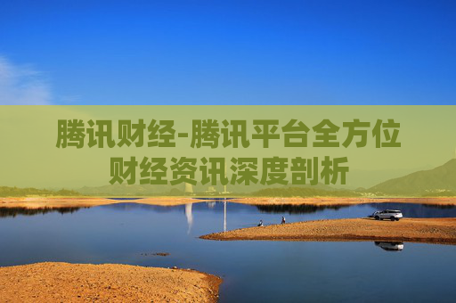 腾讯财经-腾讯平台全方位财经资讯深度剖析