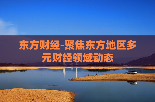 东方财经-聚焦东方地区多元财经领域动态 东方财经-聚焦东方地区多元财经领域动态