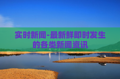 实时新闻-最新鲜即时发生的各类新闻资讯 实时新闻-最新鲜即时发生的各类新闻资讯