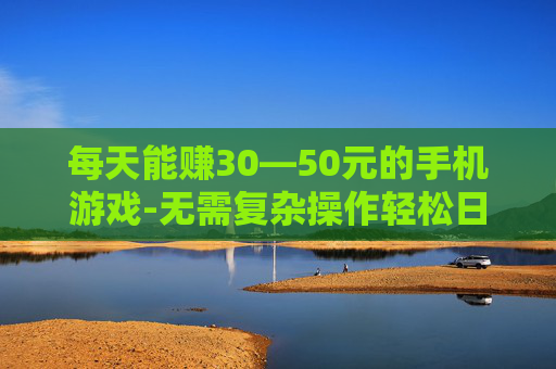 每天能赚30—50元的手机游戏-无需复杂操作轻松日赚30到50元手游