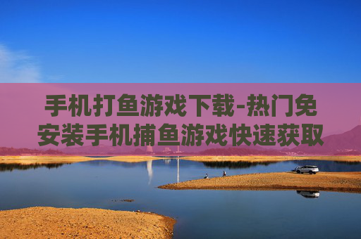 手机打鱼游戏下载-热门免安装手机捕鱼游戏快速获取渠道