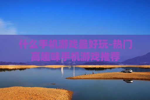 什么手机游戏最好玩-热门高趣味手机游戏推荐 什么手机游戏最好玩-热门高趣味手机游戏推荐