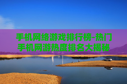 手机网络游戏排行榜-热门手机网游热度排名大揭秘 手机网络游戏排行榜-热门手机网游热度排名大揭秘