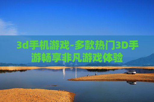 3d手机游戏-多款热门3D手游畅享非凡游戏体验 3d手机游戏-多款热门3D手游畅享非凡游戏体验