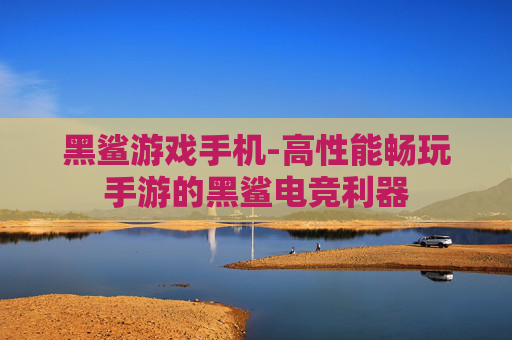 黑鲨游戏手机-高性能畅玩手游的黑鲨电竞利器