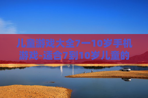 儿童游戏大全7一10岁手机游戏-适合7到10岁儿童的热门手机趣味游戏
