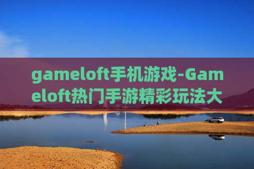 gameloft手机游戏-Gameloft热门手游精彩玩法大揭秘